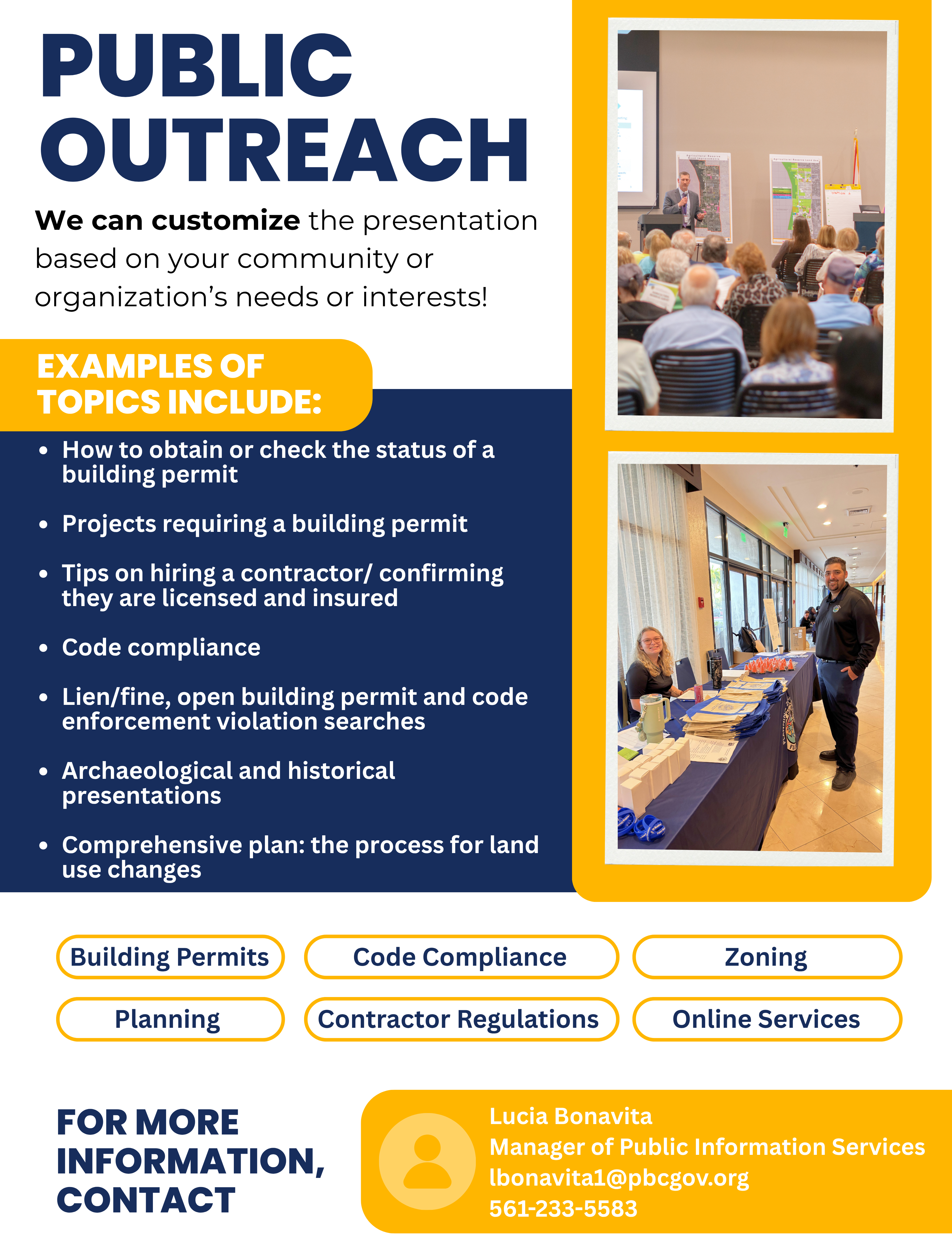 Public Outreach. We can customize presentations based on your community or organization's needs or interests. Topics include Building Permits, contractor licensing, code compliance, planning, zoning, online services, archaeological and historical presentations, and land use changes. For more information, contact Lucia Bonavita, Manager of Public Information Services, at lbonavita1@pbcgov.org or 561-233-5583.